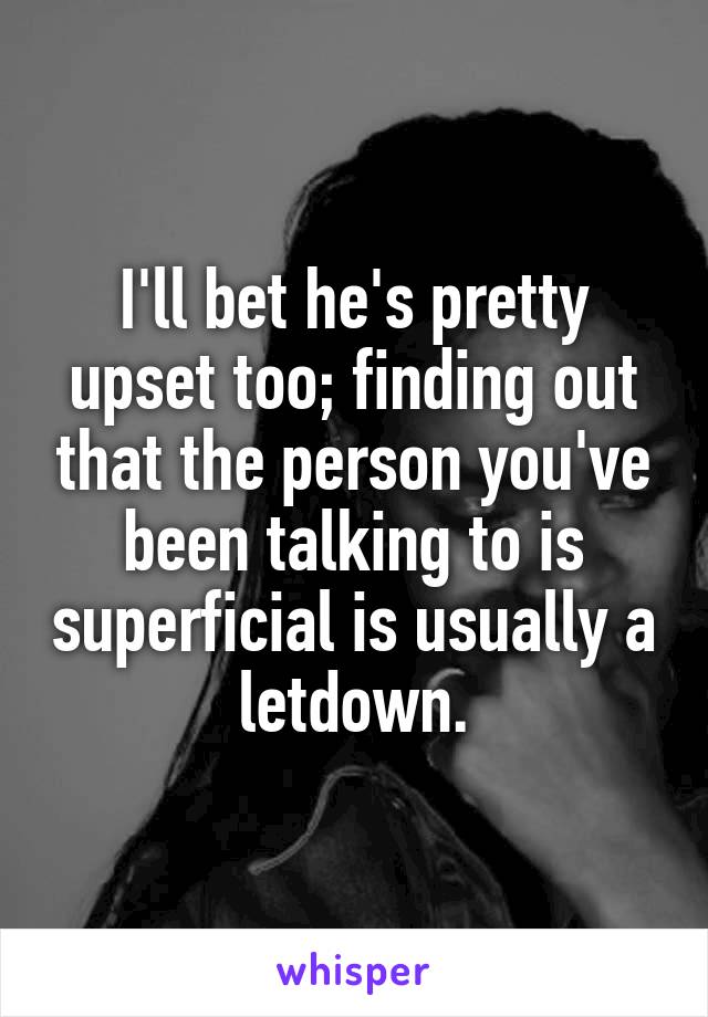 I'll bet he's pretty upset too; finding out that the person you've been talking to is superficial is usually a letdown.