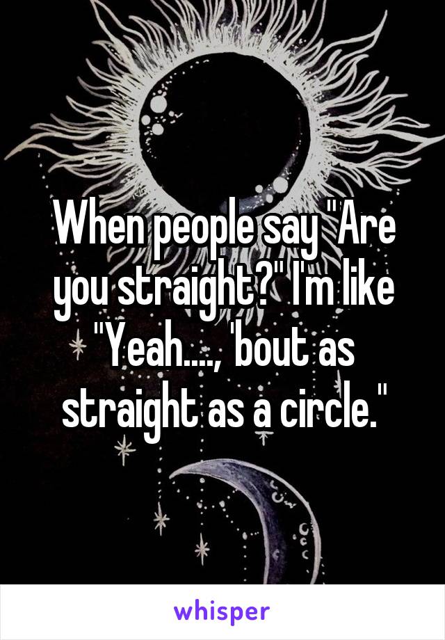 When people say "Are you straight?" I'm like "Yeah...., 'bout as straight as a circle."