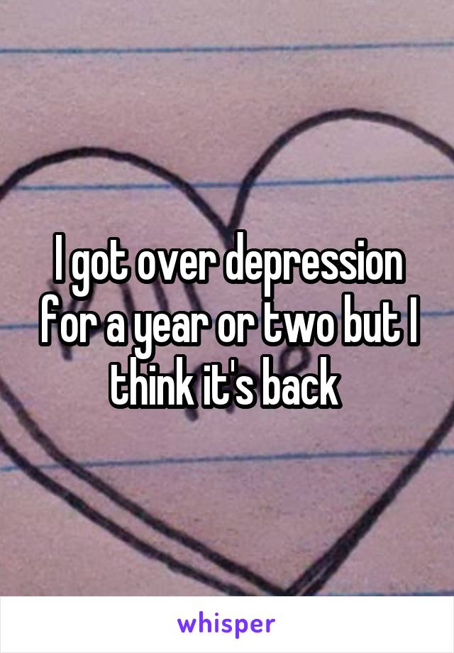 I got over depression for a year or two but I think it's back 