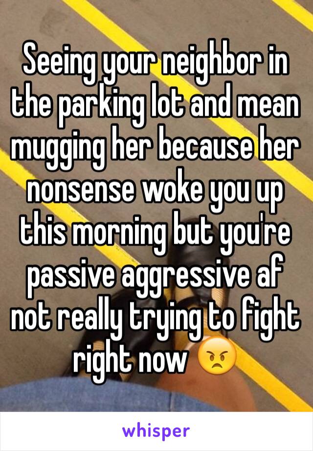 Seeing your neighbor in the parking lot and mean mugging her because her nonsense woke you up this morning but you're passive aggressive af not really trying to fight right now 😠