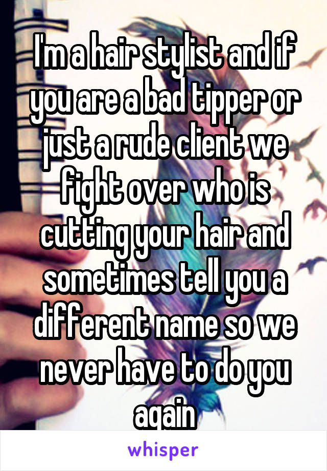 I'm a hair stylist and if you are a bad tipper or just a rude client we fight over who is cutting your hair and sometimes tell you a different name so we never have to do you again