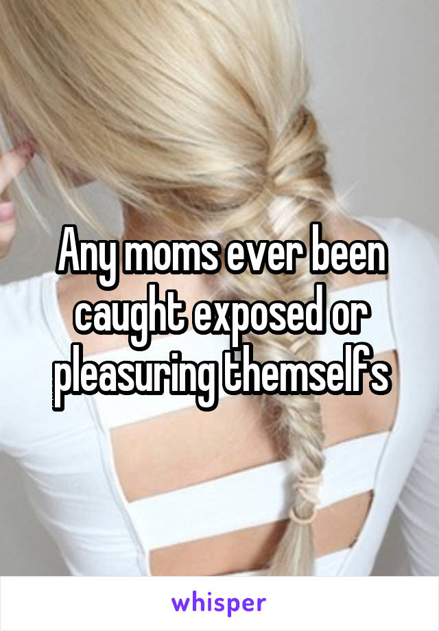 Any moms ever been caught exposed or pleasuring themselfs