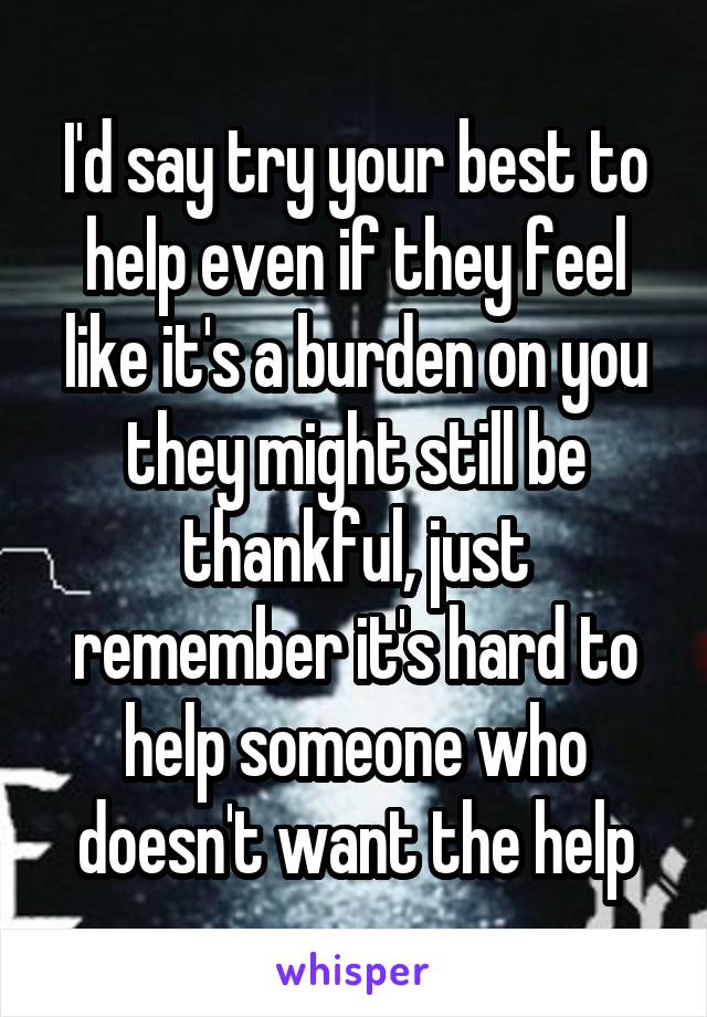 I'd say try your best to help even if they feel like it's a burden on you they might still be thankful, just remember it's hard to help someone who doesn't want the help