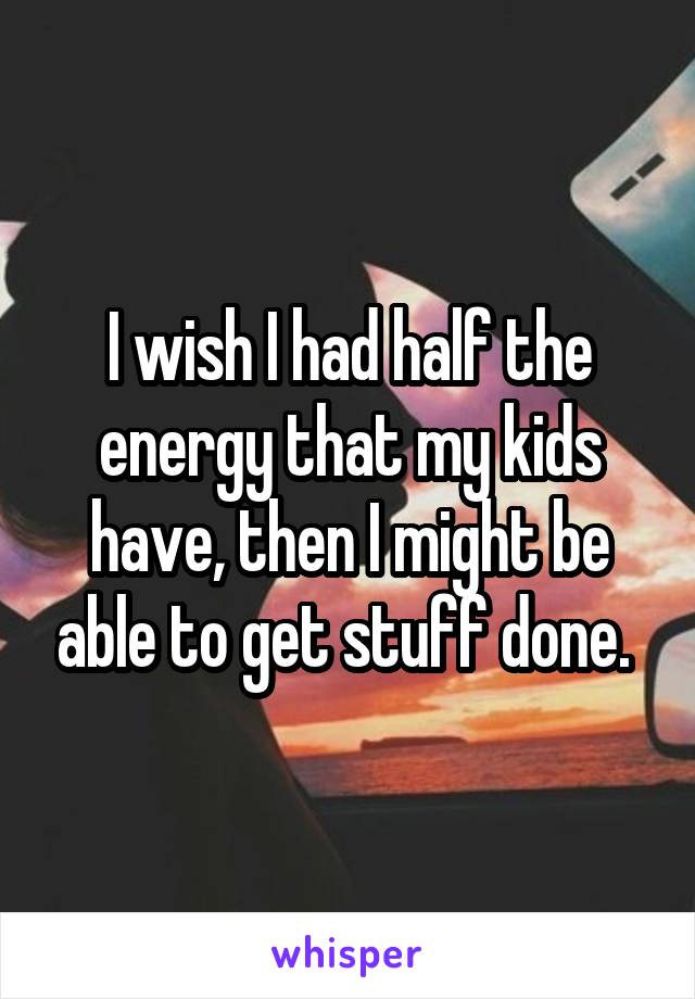 I wish I had half the energy that my kids have, then I might be able to get stuff done. 