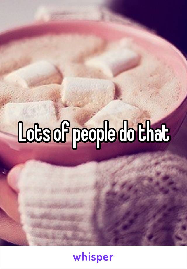 Lots of people do that