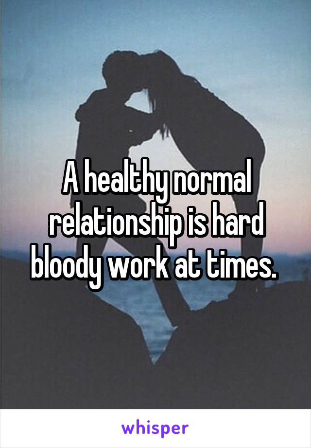 A healthy normal relationship is hard bloody work at times. 