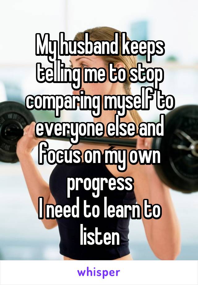 My husband keeps telling me to stop comparing myself to everyone else and focus on my own progress
I need to learn to listen