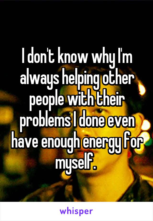 I don't know why I'm always helping other people with their problems I done even have enough energy for myself. 