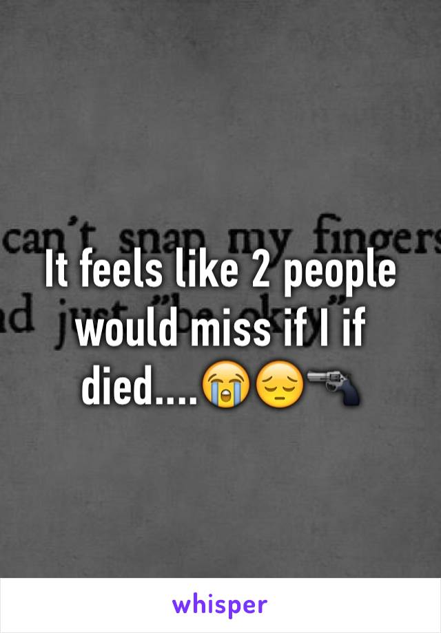 It feels like 2 people would miss if I if died....😭😔🔫