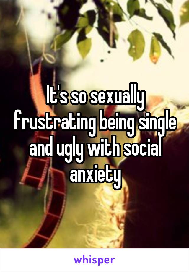 It's so sexually frustrating being single and ugly with social anxiety