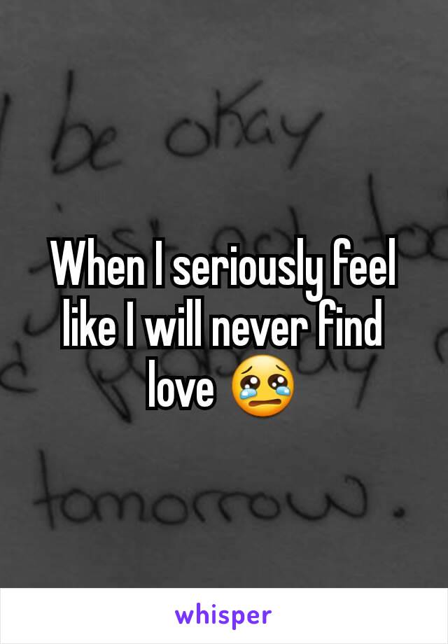 When I seriously feel like I will never find love 😢