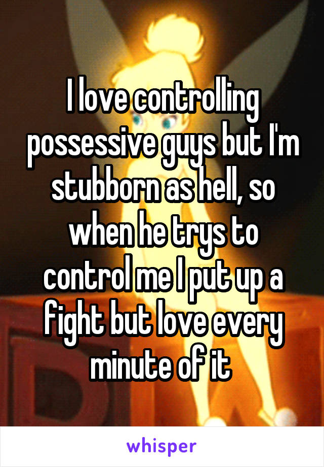 I love controlling possessive guys but I'm stubborn as hell, so when he trys to control me I put up a fight but love every minute of it 