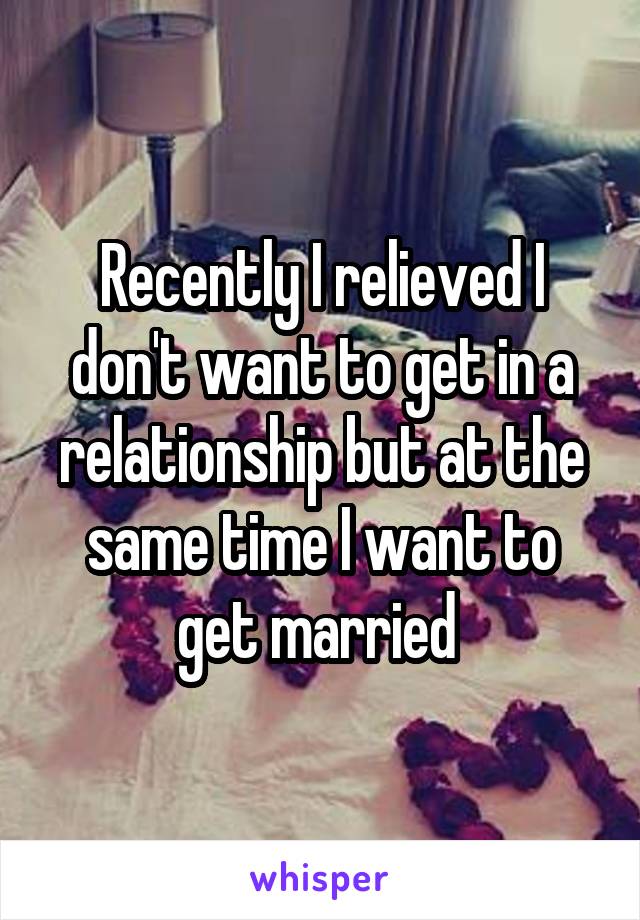 Recently I relieved I don't want to get in a relationship but at the same time I want to get married 