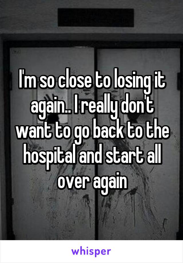 I'm so close to losing it again.. I really don't want to go back to the hospital and start all over again