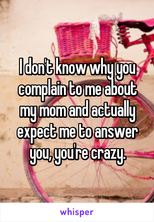 I don't know why you complain to me about my mom and actually expect me to answer you, you're crazy.