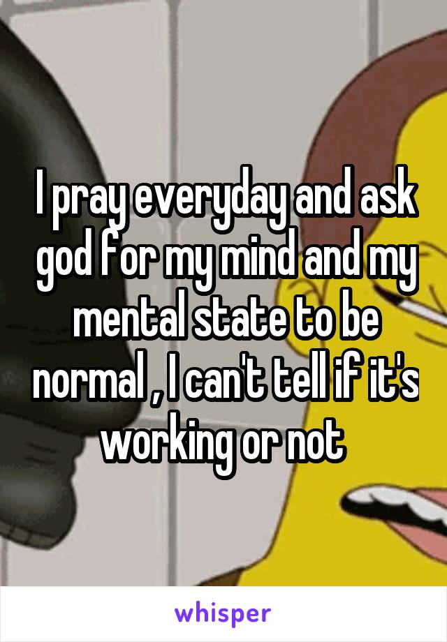 I pray everyday and ask god for my mind and my mental state to be normal , I can't tell if it's working or not 