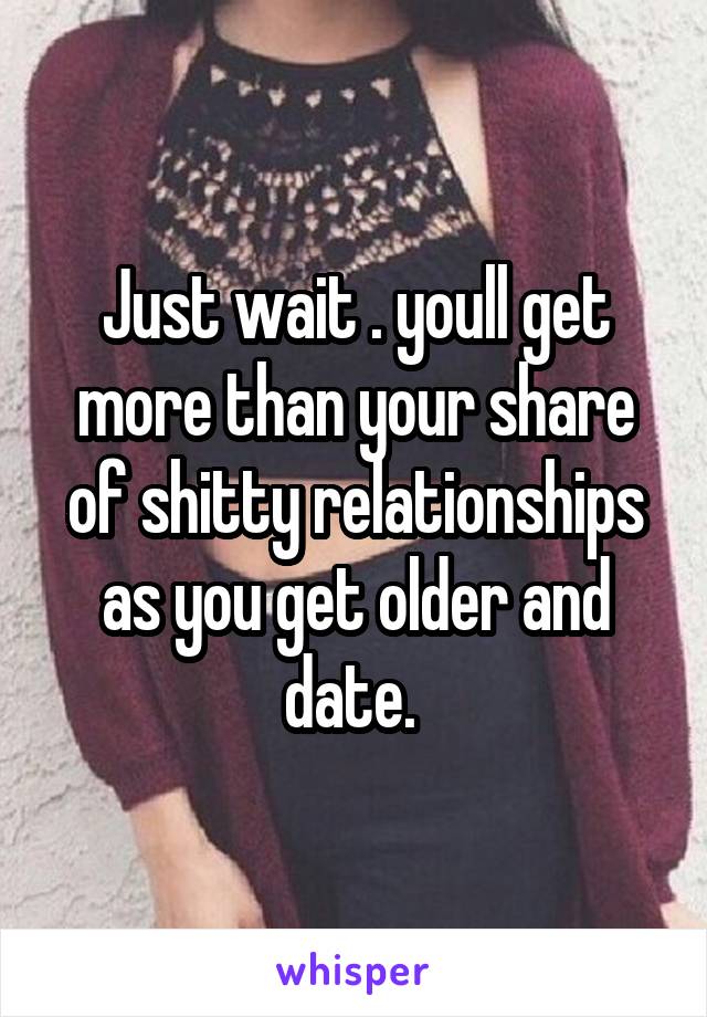 Just wait . youll get more than your share of shitty relationships as you get older and date. 