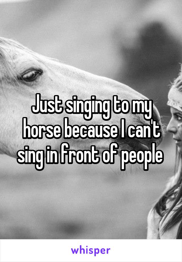 Just singing to my horse because I can't sing in front of people 