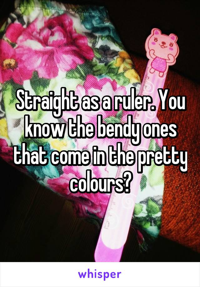 Straight as a ruler. You know the bendy ones that come in the pretty colours?