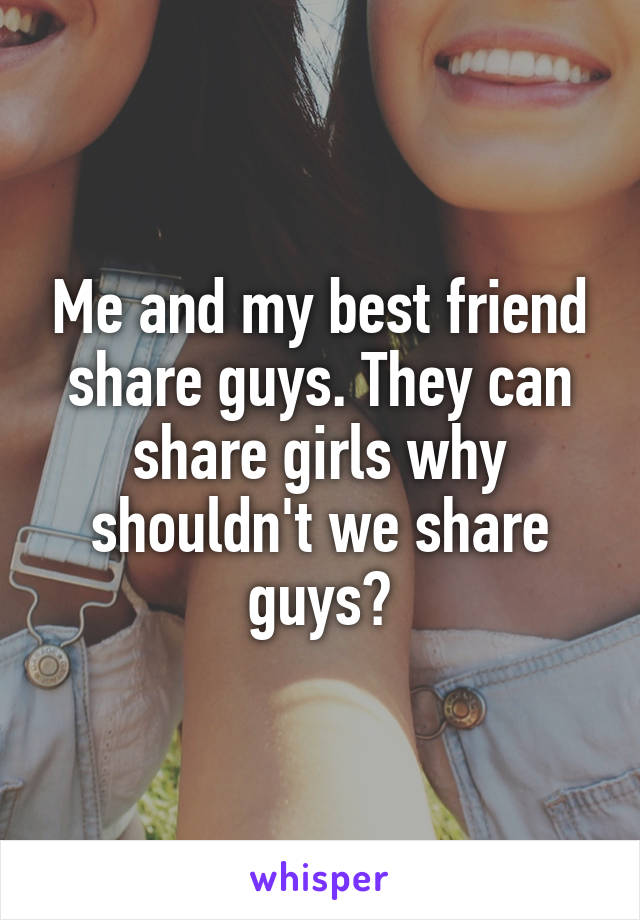Me and my best friend share guys. They can share girls why shouldn't we share guys?