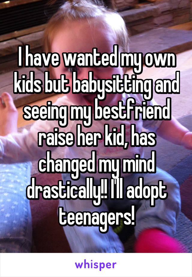 I have wanted my own kids but babysitting and seeing my bestfriend raise her kid, has changed my mind drastically!! I'll adopt teenagers!