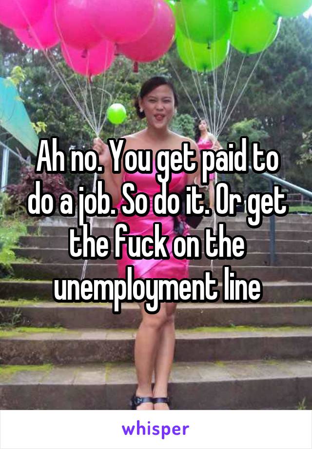 Ah no. You get paid to do a job. So do it. Or get the fuck on the unemployment line