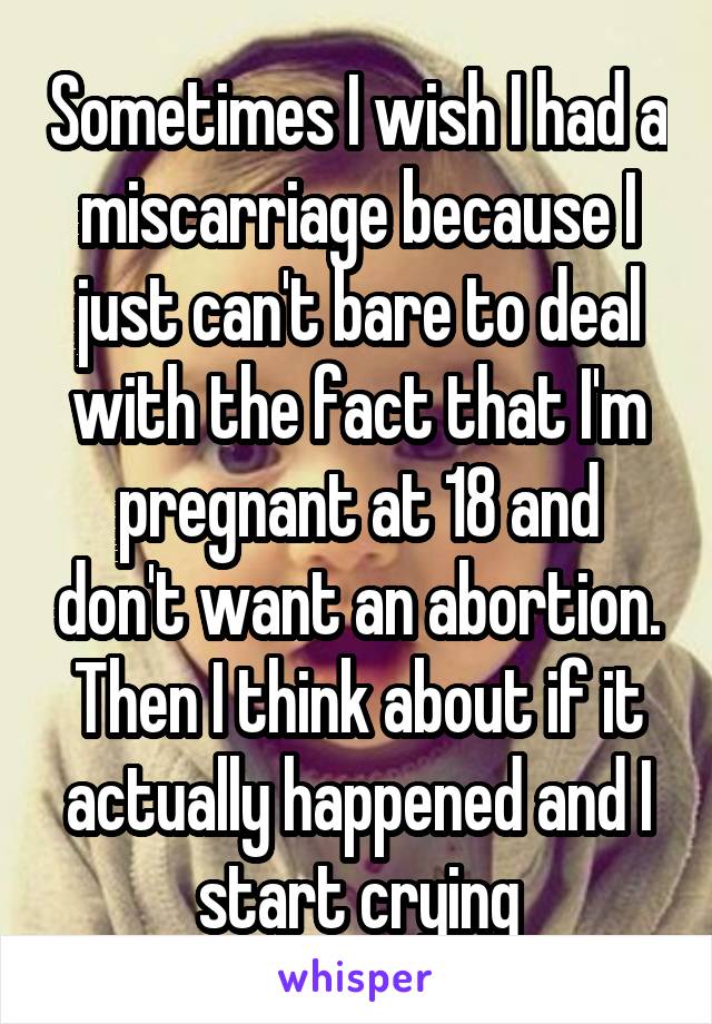Sometimes I wish I had a miscarriage because I just can't bare to deal with the fact that I'm pregnant at 18 and don't want an abortion. Then I think about if it actually happened and I start crying