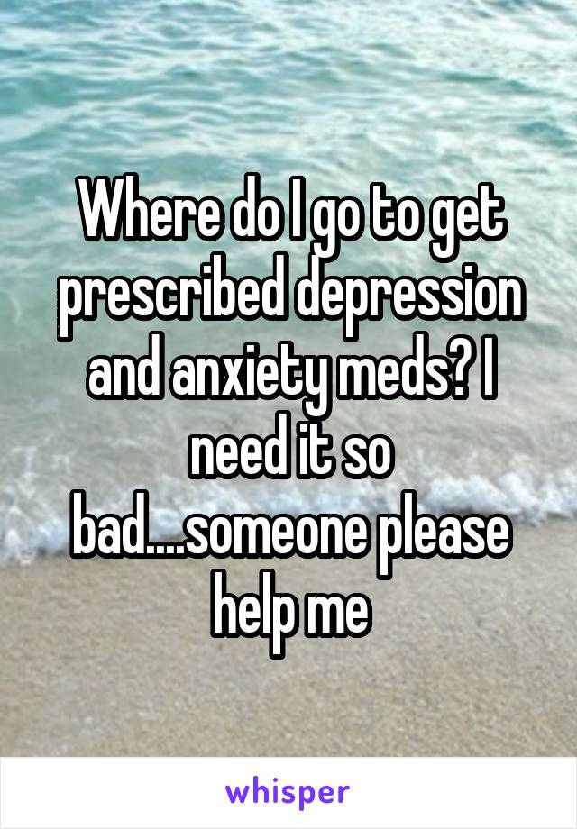 Where do I go to get prescribed depression and anxiety meds? I need it so bad....someone please help me
