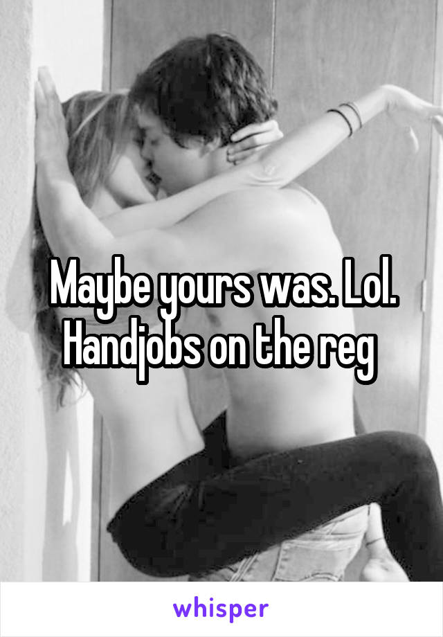Maybe yours was. Lol. Handjobs on the reg 