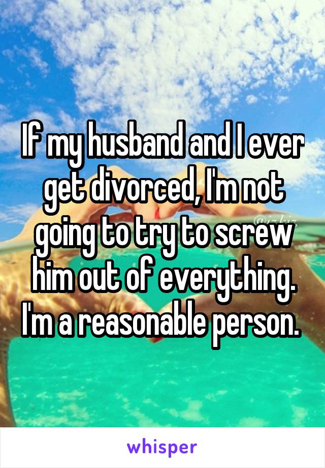 If my husband and I ever get divorced, I'm not going to try to screw him out of everything. I'm a reasonable person. 