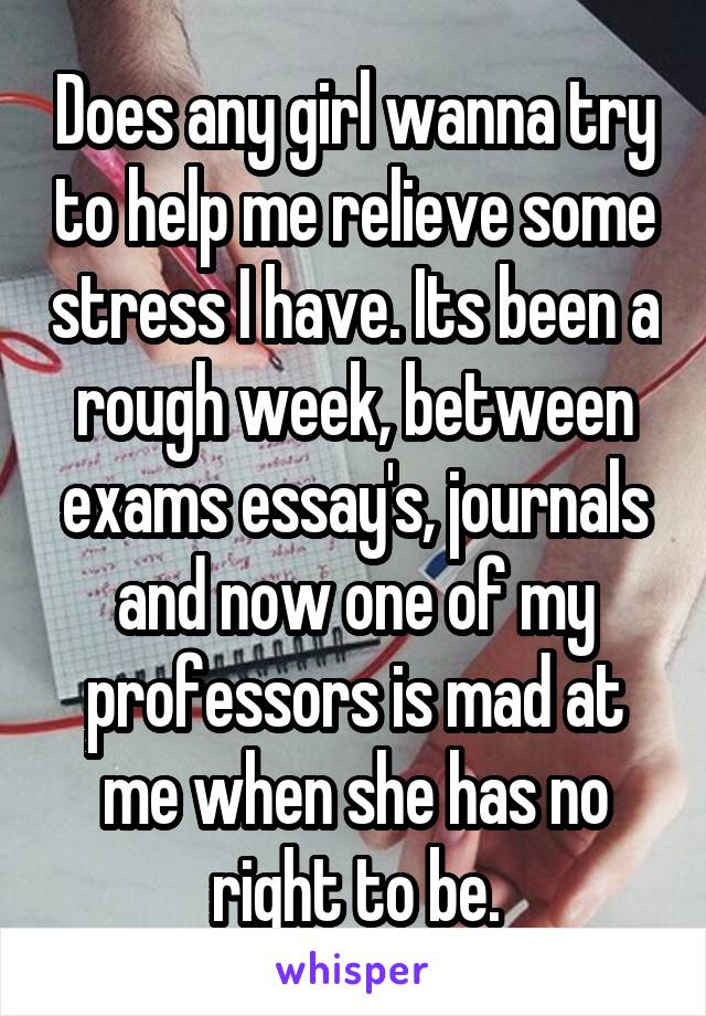 Does any girl wanna try to help me relieve some stress I have. Its been a rough week, between exams essay's, journals and now one of my professors is mad at me when she has no right to be.