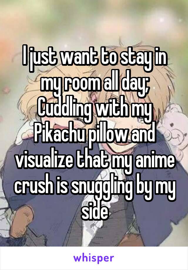 I just want to stay in my room all day; Cuddling with my Pikachu pillow and visualize that my anime crush is snuggling by my side