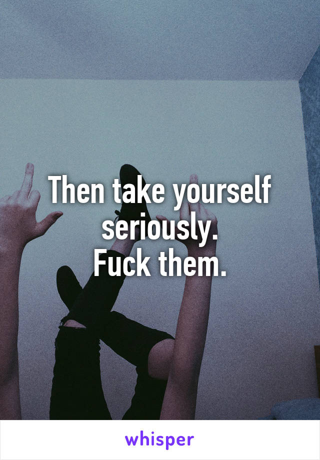 Then take yourself seriously.
Fuck them.