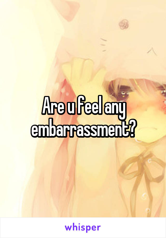 Are u feel any embarrassment?