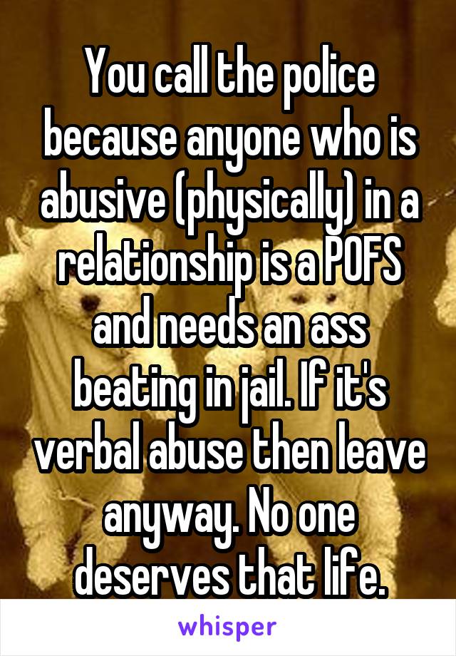 You call the police because anyone who is abusive (physically) in a relationship is a POFS and needs an ass beating in jail. If it's verbal abuse then leave anyway. No one deserves that life.