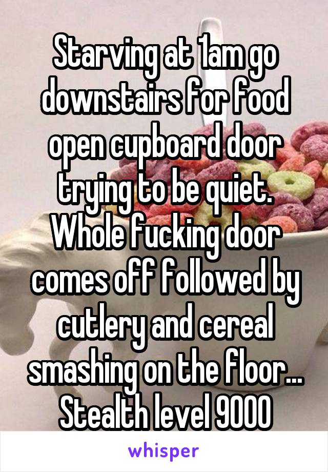 Starving at 1am go downstairs for food open cupboard door trying to be quiet. Whole fucking door comes off followed by cutlery and cereal smashing on the floor... Stealth level 9000