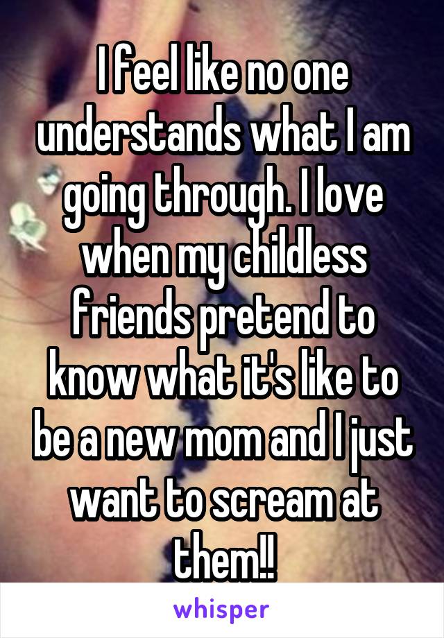 I feel like no one understands what I am going through. I love when my childless friends pretend to know what it's like to be a new mom and I just want to scream at them!!