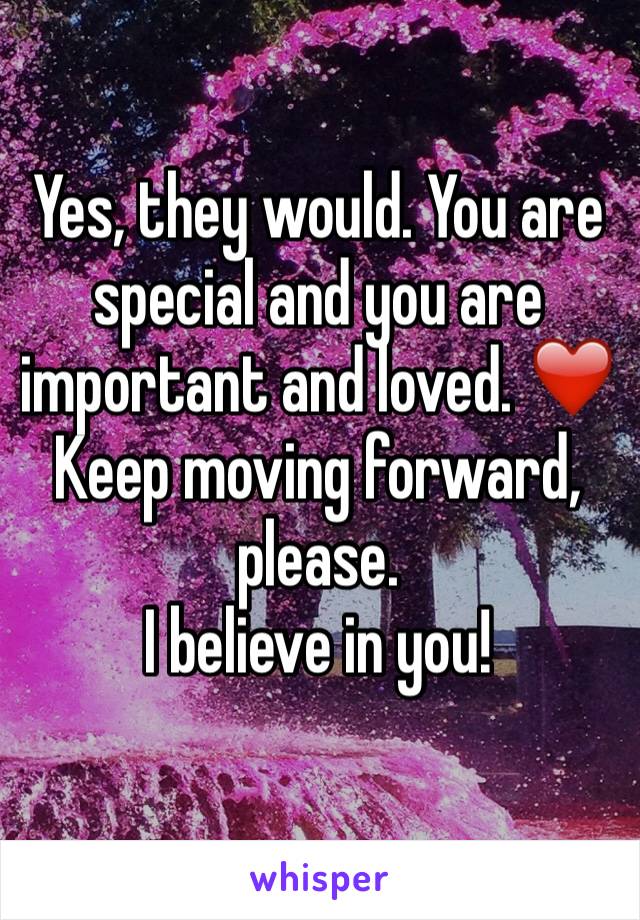 Yes, they would. You are special and you are important and loved. ❤️
Keep moving forward, please.
I believe in you!