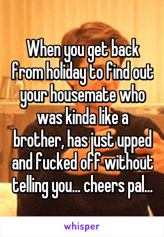 When you get back from holiday to find out your housemate who was kinda like a brother, has just upped and fucked off without telling you... cheers pal...