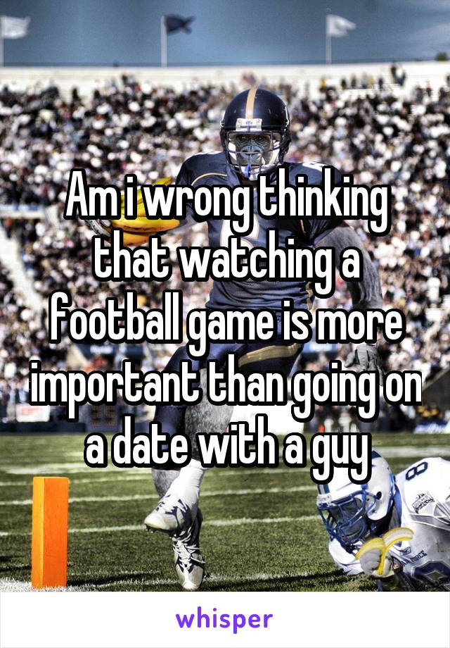 Am i wrong thinking that watching a football game is more important than going on a date with a guy