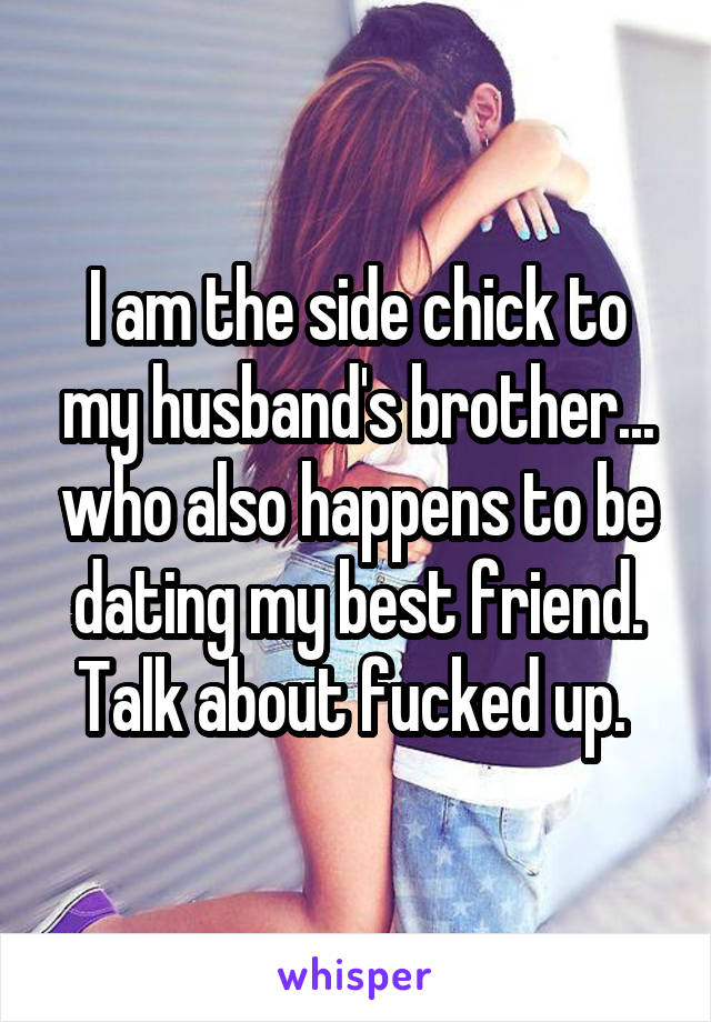 I am the side chick to my husband's brother... who also happens to be dating my best friend. Talk about fucked up. 
