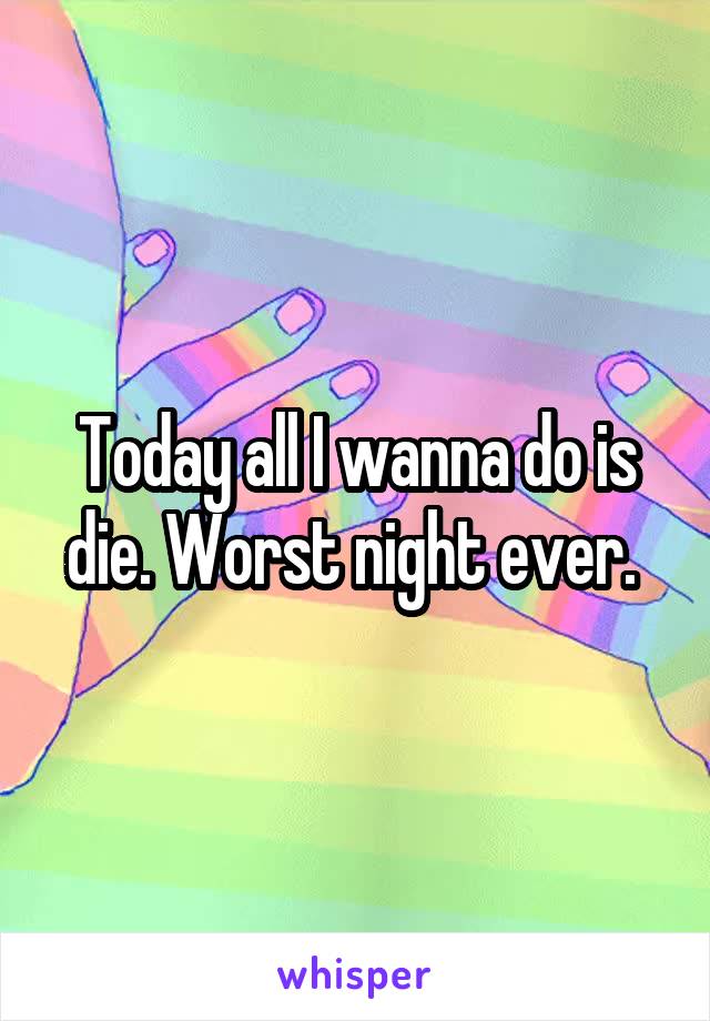 Today all I wanna do is die. Worst night ever. 