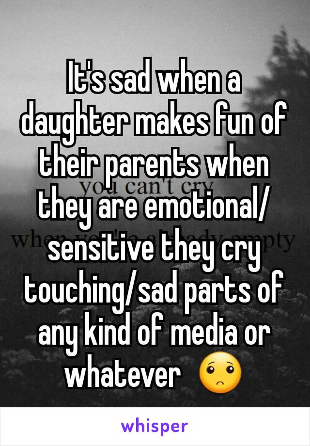 It's sad when a daughter makes fun of their parents when they are emotional/sensitive they cry touching/sad parts of any kind of media or whatever  🙁