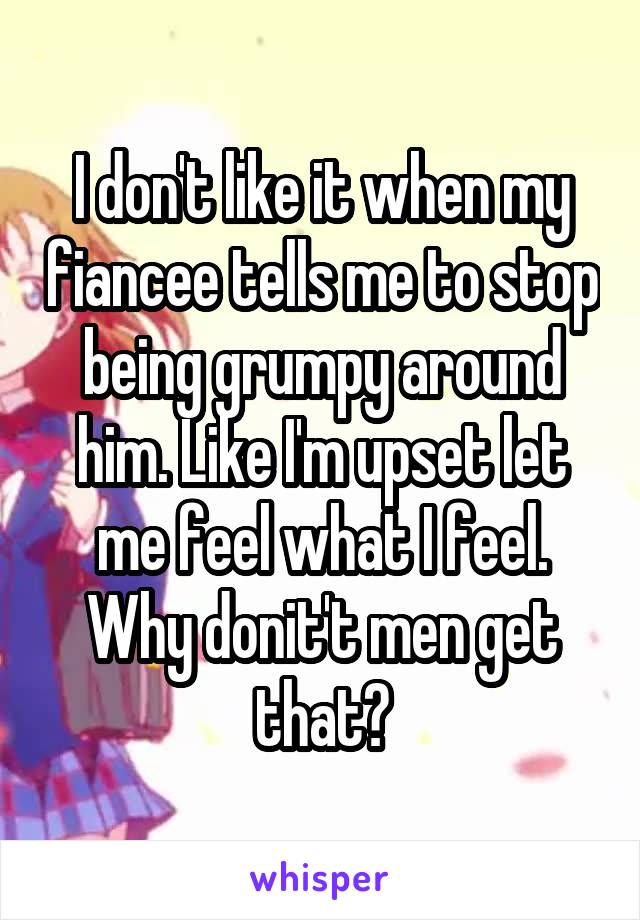 I don't like it when my fiancee tells me to stop being grumpy around him. Like I'm upset let me feel what I feel. Why donit't men get that?