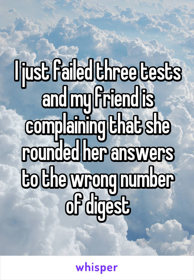 I just failed three tests and my friend is complaining that she rounded her answers to the wrong number of digest