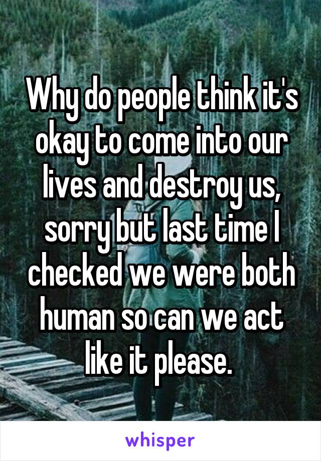 Why do people think it's okay to come into our lives and destroy us, sorry but last time I checked we were both human so can we act like it please. 