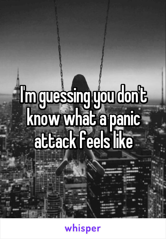 I'm guessing you don't know what a panic attack feels like