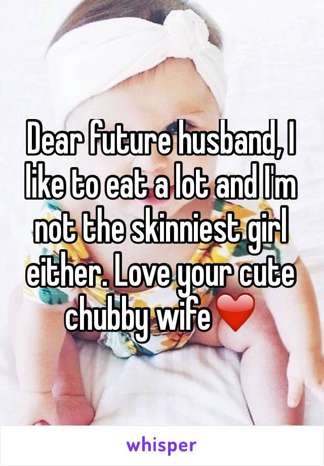Dear future husband, I like to eat a lot and I'm not the skinniest girl either. Love your cute chubby wife❤️