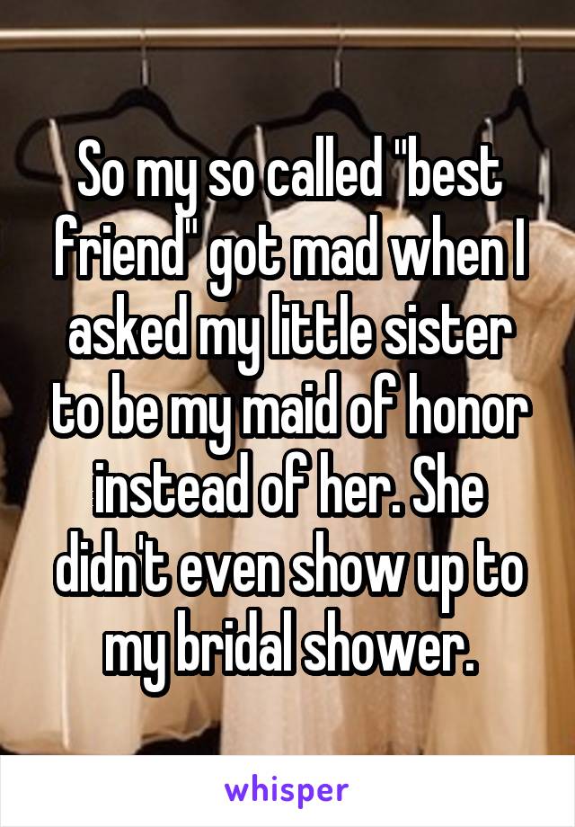 So my so called "best friend" got mad when I asked my little sister to be my maid of honor instead of her. She didn't even show up to my bridal shower.