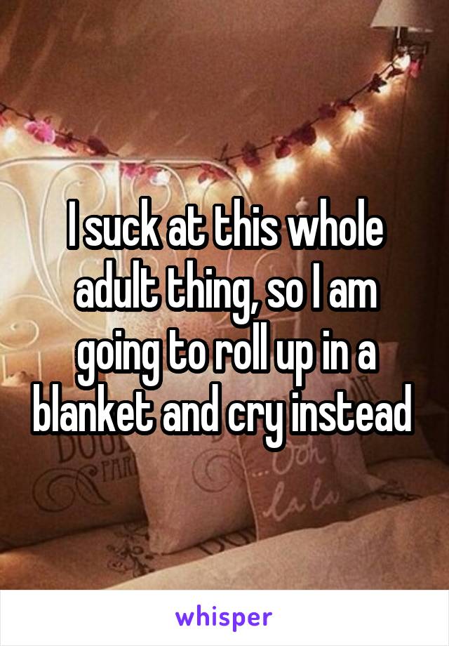 I suck at this whole adult thing, so I am going to roll up in a blanket and cry instead 